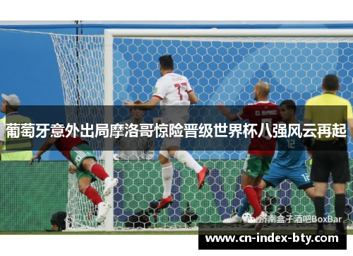 葡萄牙意外出局摩洛哥惊险晋级世界杯八强风云再起