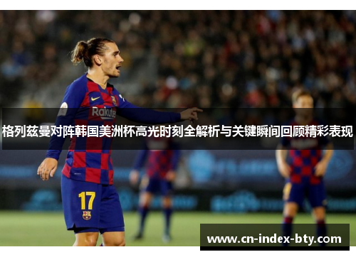 格列兹曼对阵韩国美洲杯高光时刻全解析与关键瞬间回顾精彩表现