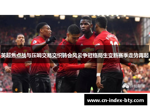 英超焦点战与压哨交易交织转会风云争冠格局生变新赛季走势再起 英超焦点战与压哨交易交织转会风云争冠格局生变新赛季走势再起